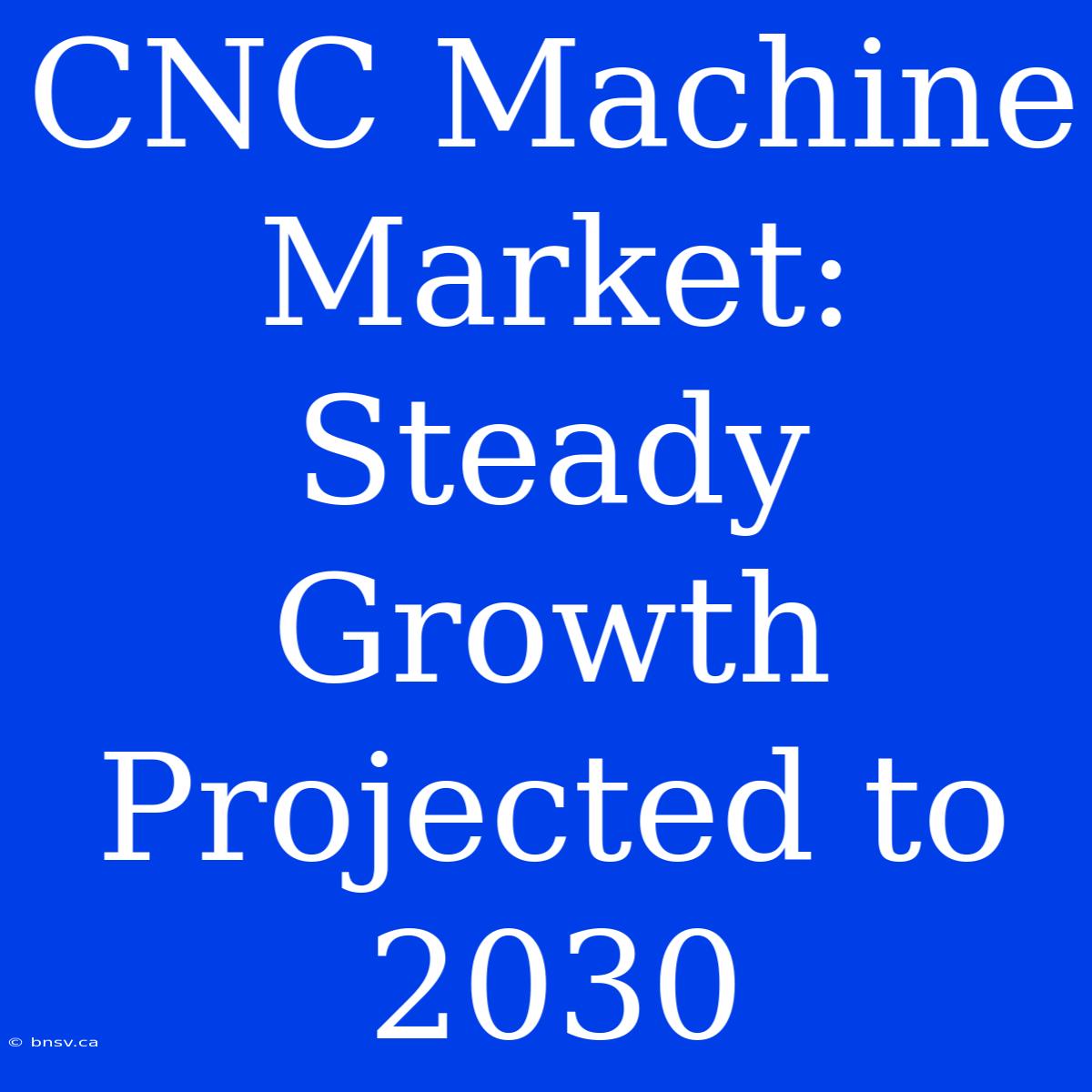 CNC Machine Market: Steady Growth Projected To 2030