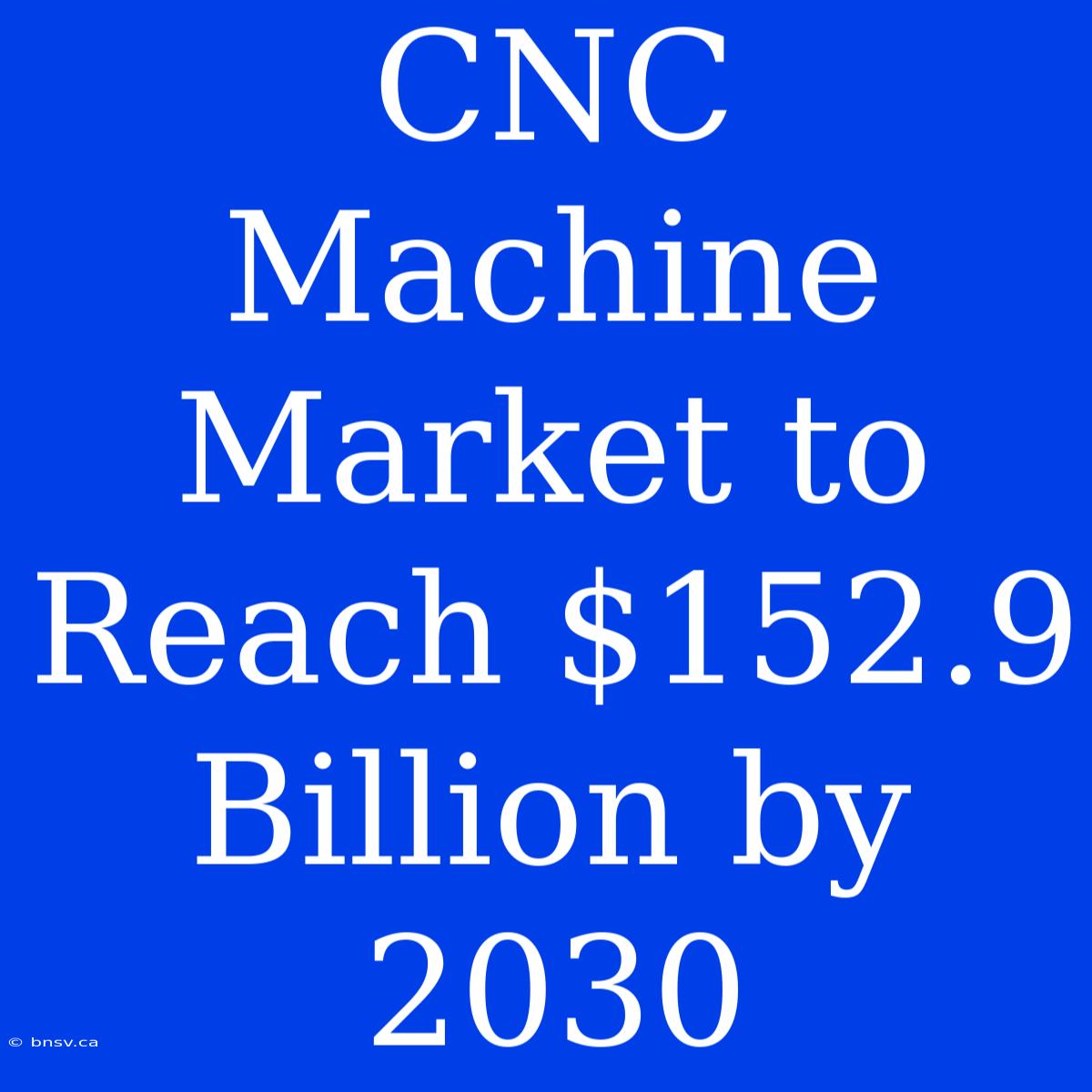 CNC Machine Market To Reach $152.9 Billion By 2030