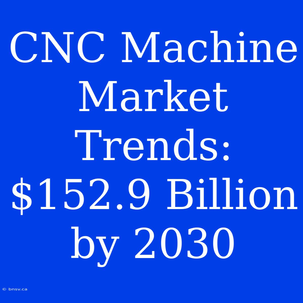 CNC Machine Market Trends: $152.9 Billion By 2030