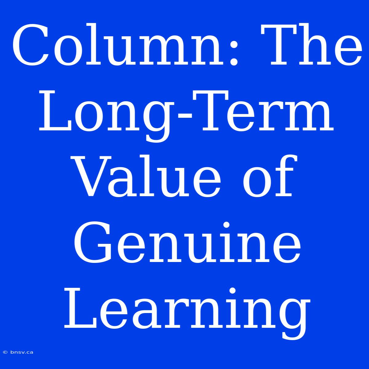 Column: The Long-Term Value Of Genuine Learning