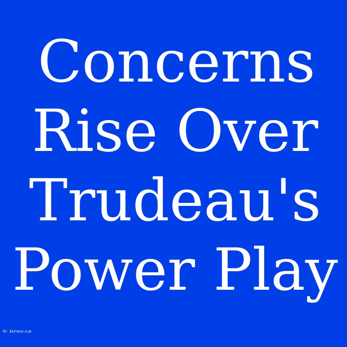 Concerns Rise Over Trudeau's Power Play