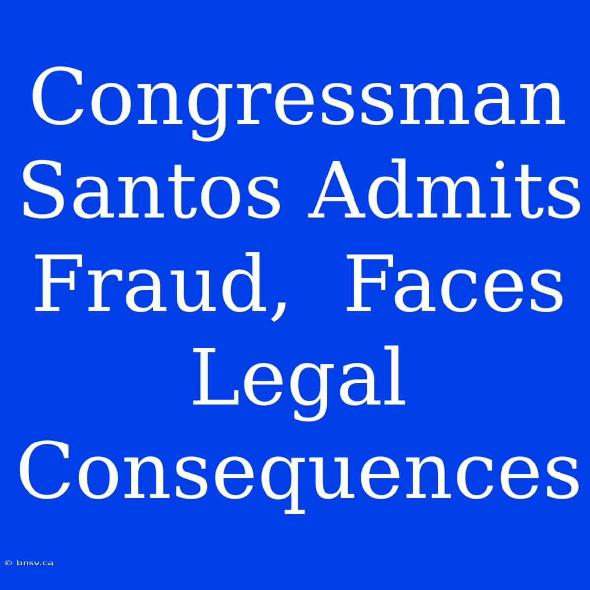 Congressman Santos Admits Fraud,  Faces Legal Consequences