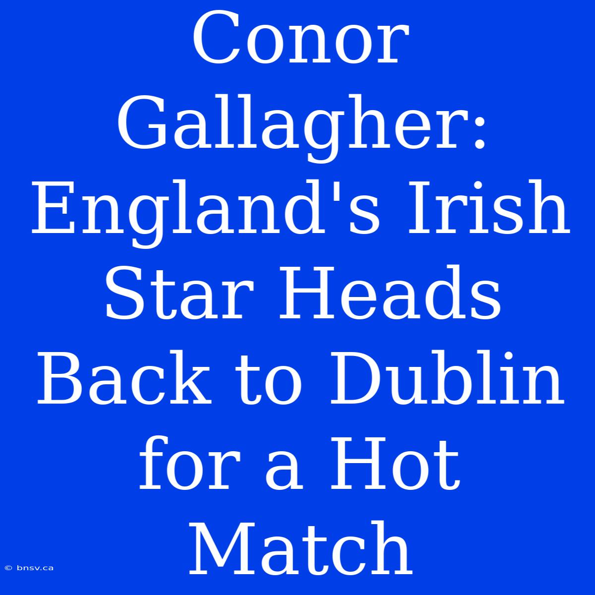 Conor Gallagher: England's Irish Star Heads Back To Dublin For A Hot Match