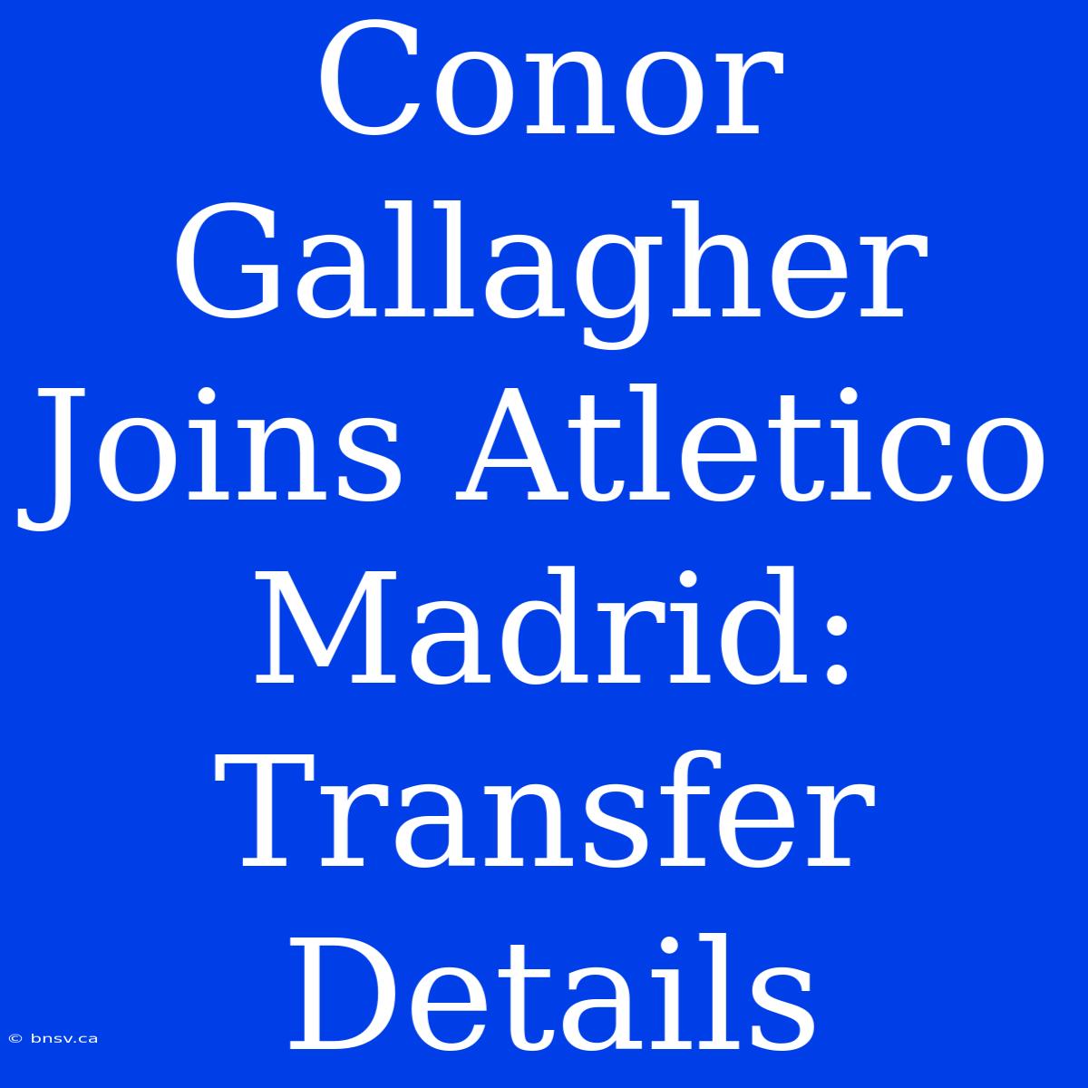 Conor Gallagher Joins Atletico Madrid: Transfer Details