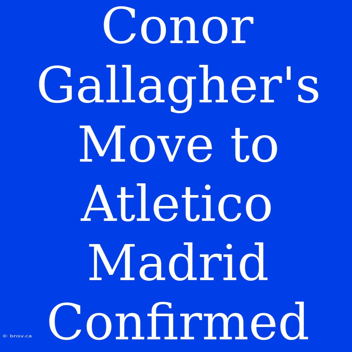 Conor Gallagher's Move To Atletico Madrid Confirmed