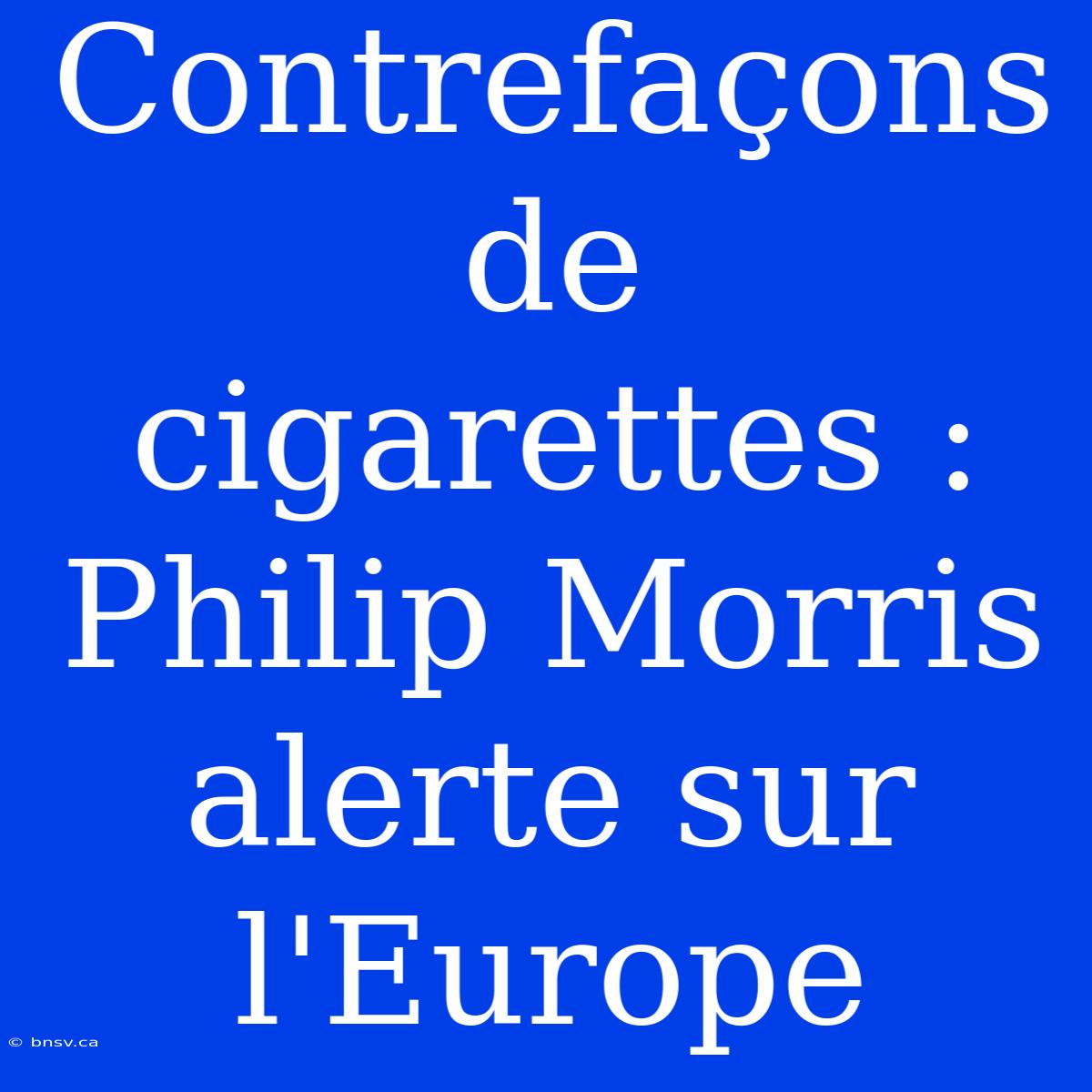 Contrefaçons De Cigarettes : Philip Morris Alerte Sur L'Europe