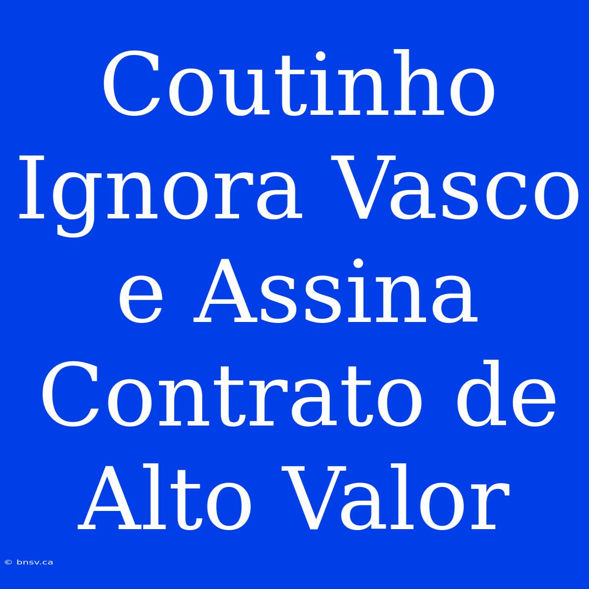 Coutinho Ignora Vasco E Assina Contrato De Alto Valor