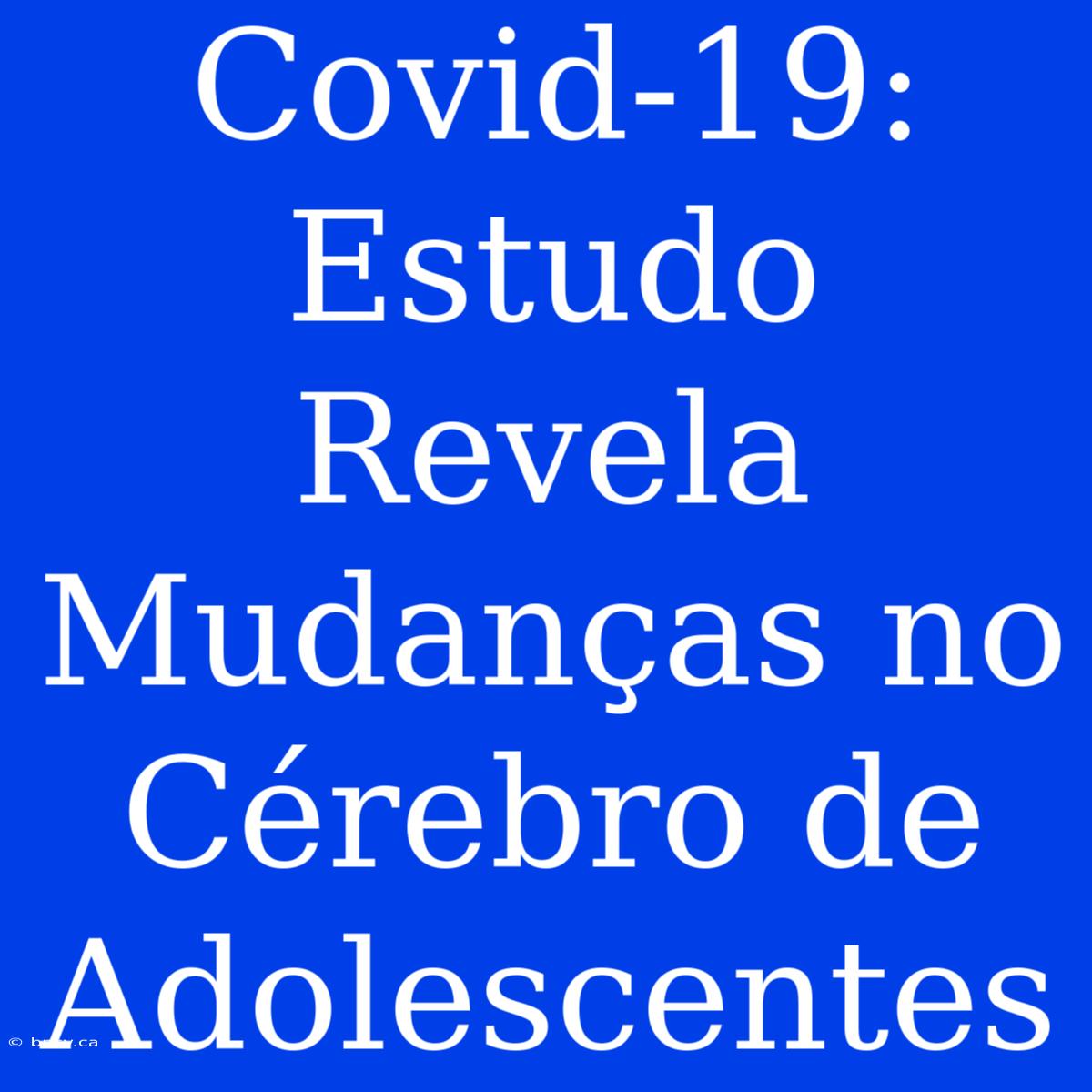 Covid-19: Estudo Revela Mudanças No Cérebro De Adolescentes