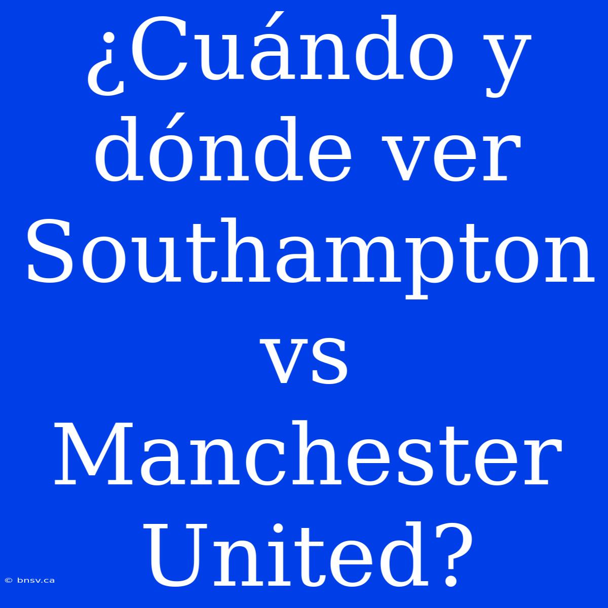 ¿Cuándo Y Dónde Ver Southampton Vs Manchester United?