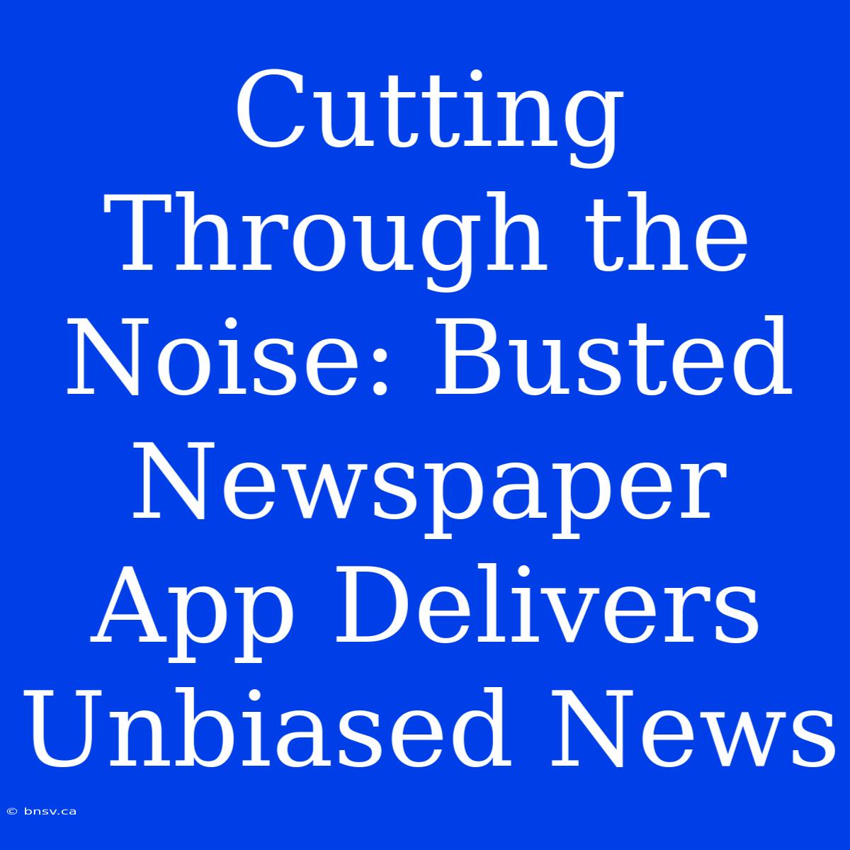 Cutting Through The Noise: Busted Newspaper App Delivers Unbiased News