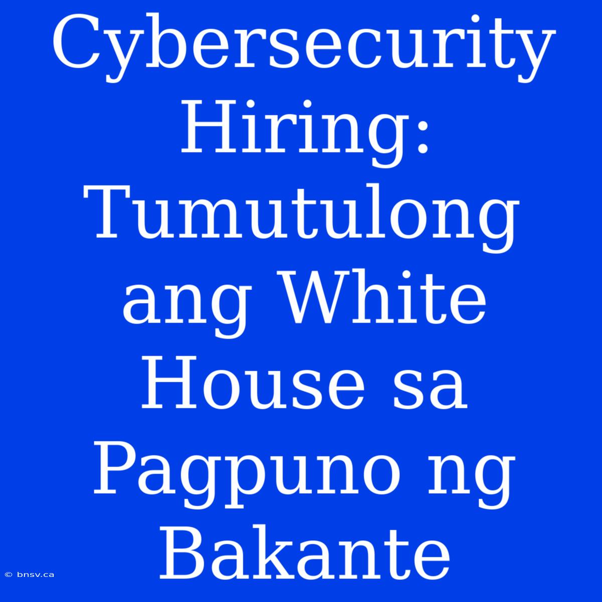 Cybersecurity Hiring: Tumutulong Ang White House Sa Pagpuno Ng Bakante