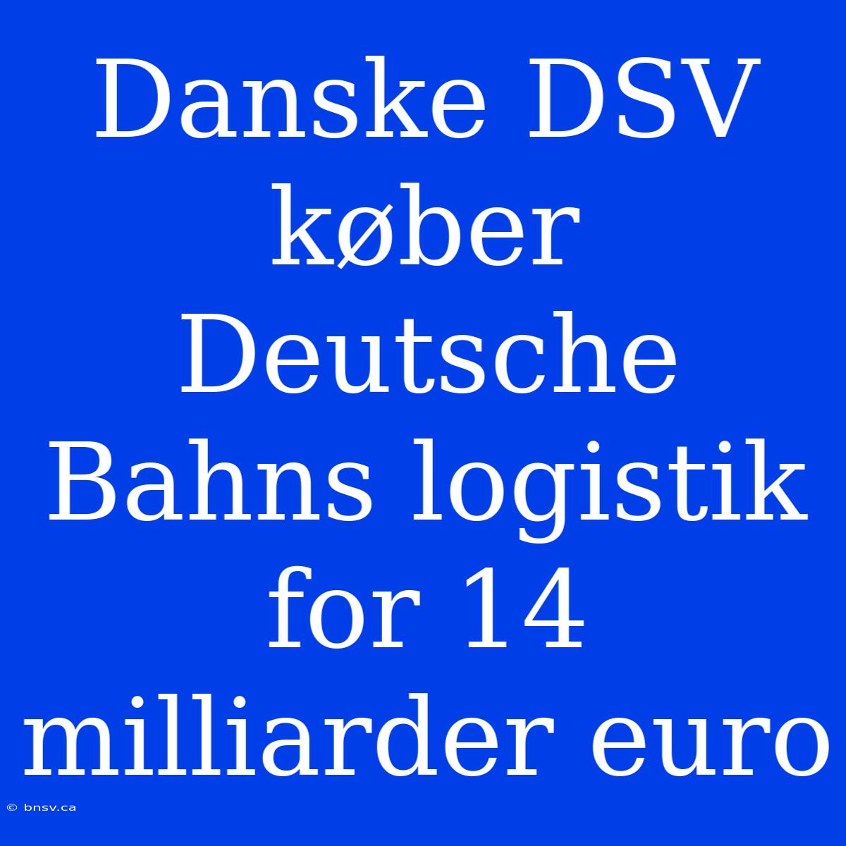 Danske DSV Køber Deutsche Bahns Logistik For 14 Milliarder Euro