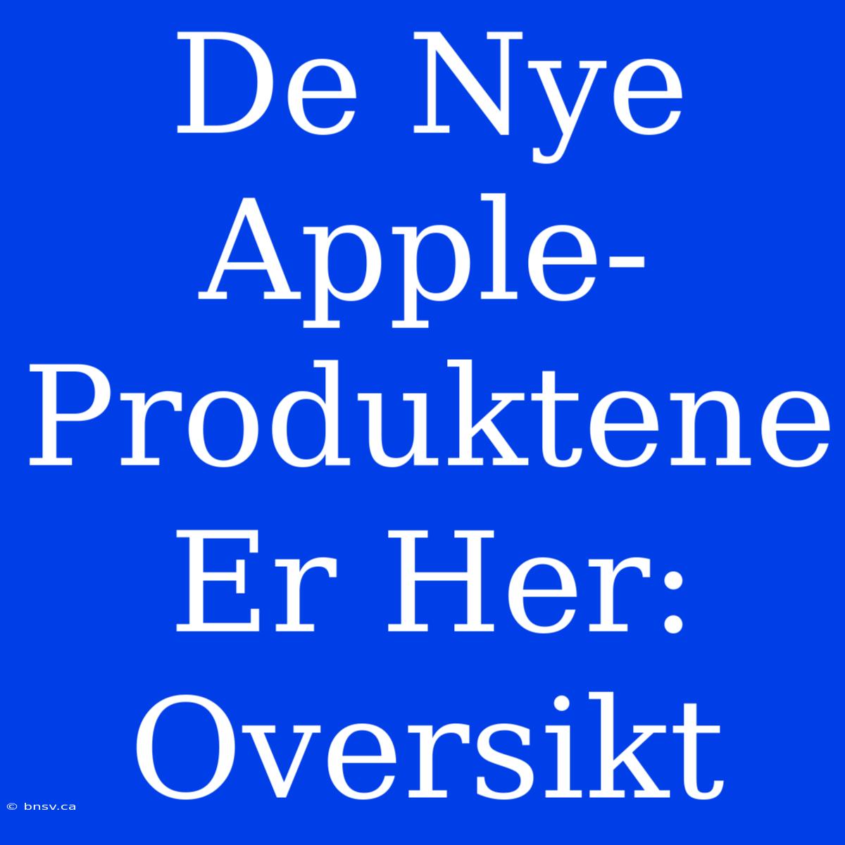 De Nye Apple-Produktene Er Her: Oversikt