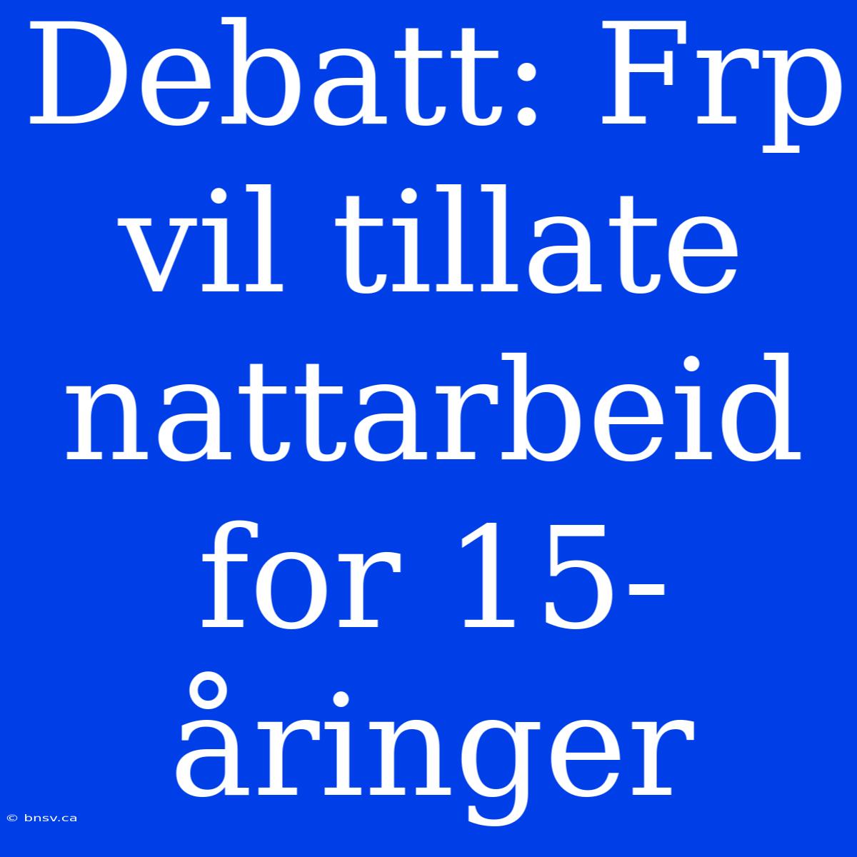 Debatt: Frp Vil Tillate Nattarbeid For 15-åringer