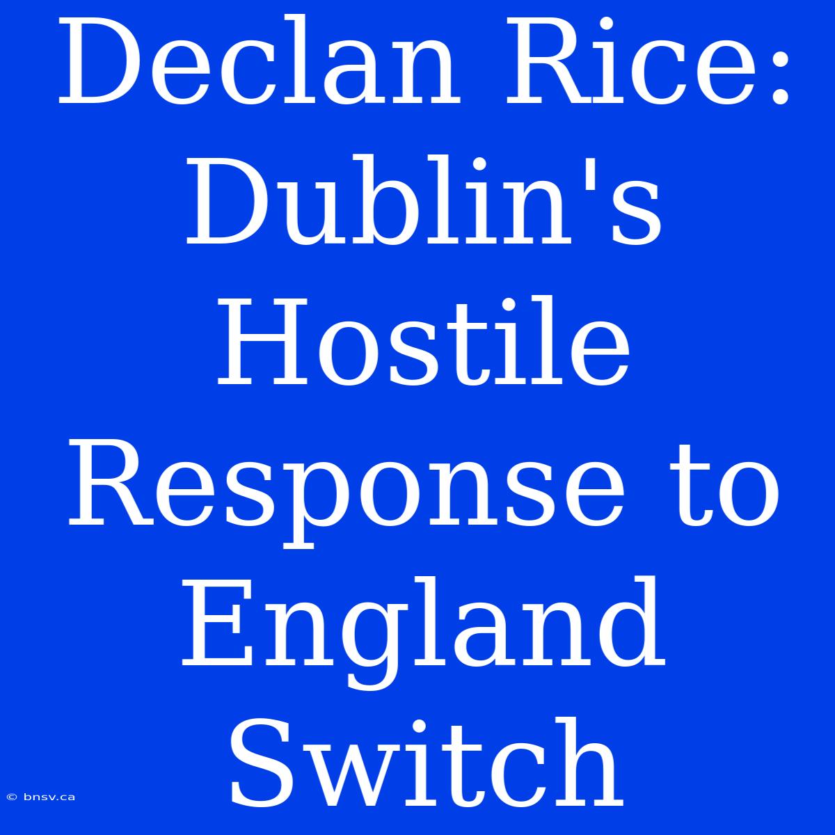 Declan Rice: Dublin's Hostile Response To England Switch