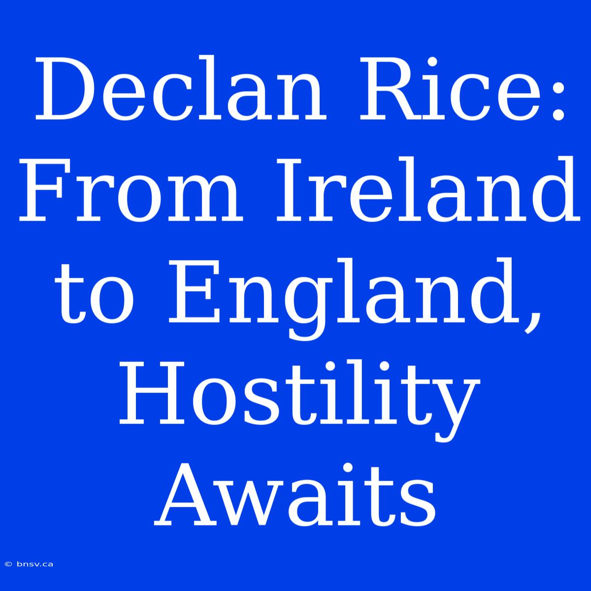 Declan Rice: From Ireland To England, Hostility Awaits