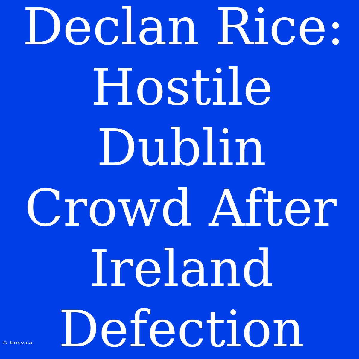 Declan Rice: Hostile Dublin Crowd After Ireland Defection