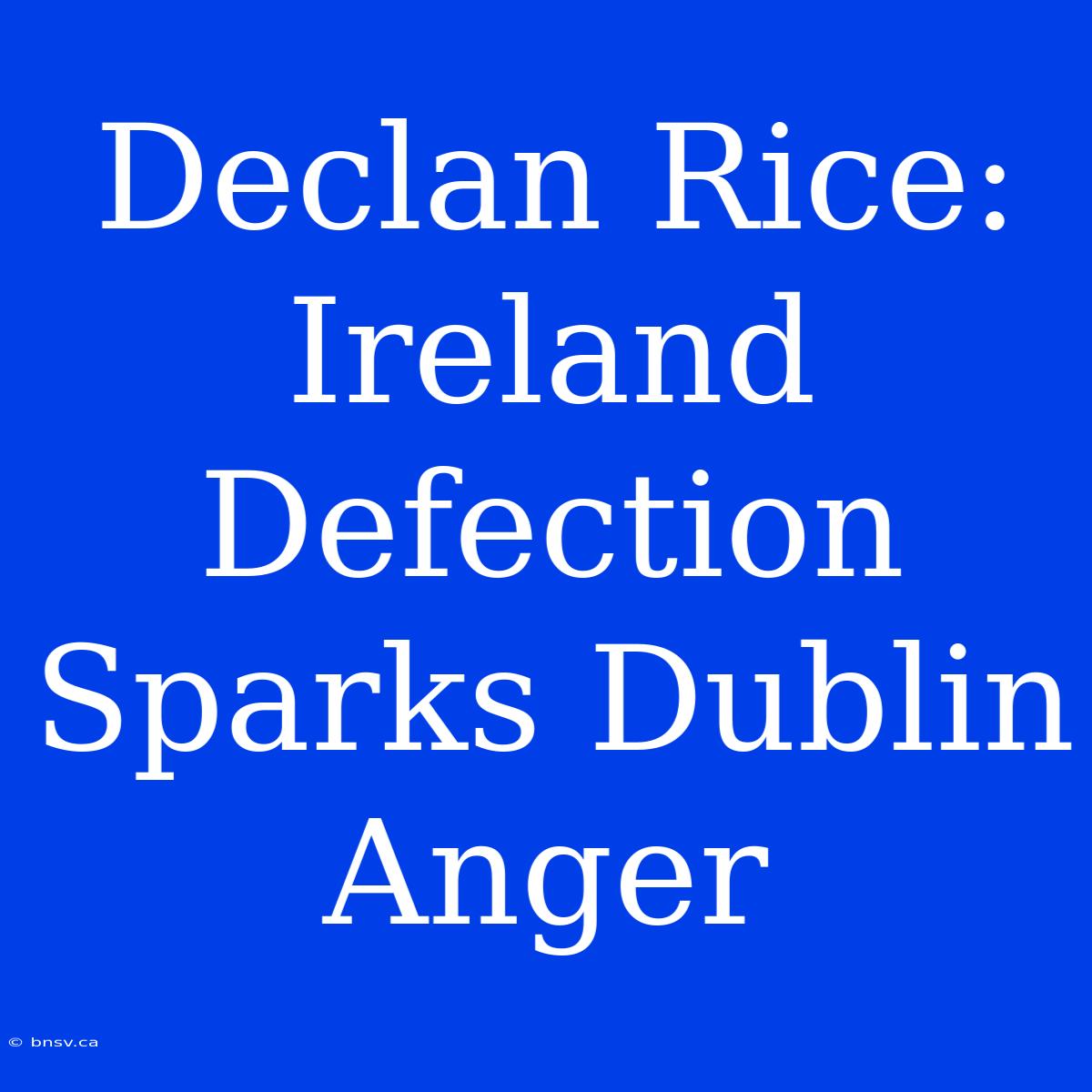 Declan Rice: Ireland Defection Sparks Dublin Anger