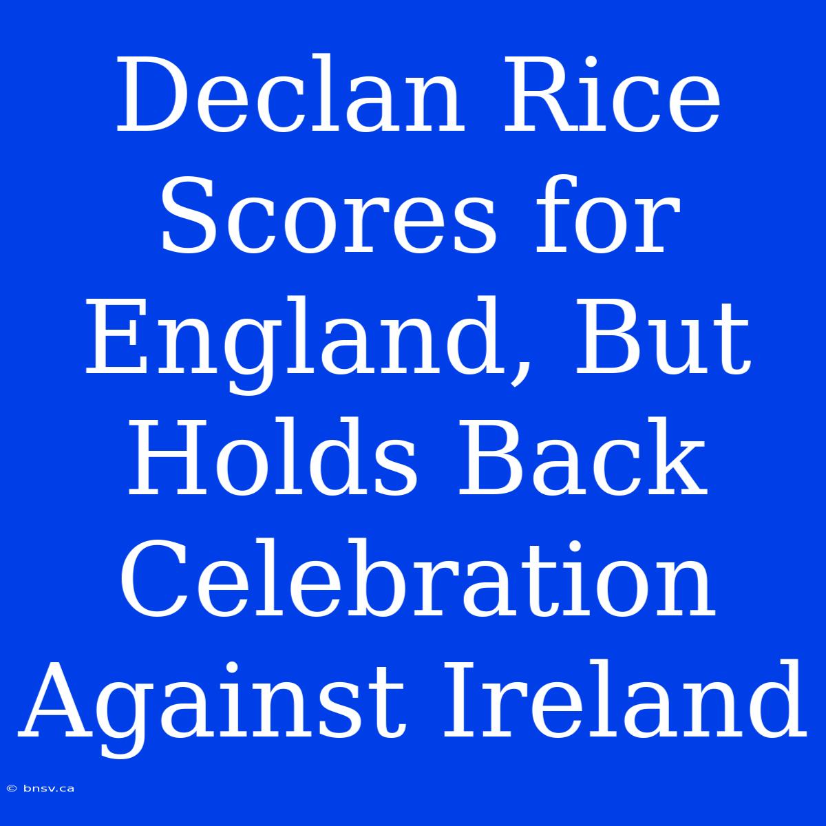 Declan Rice Scores For England, But Holds Back Celebration Against Ireland