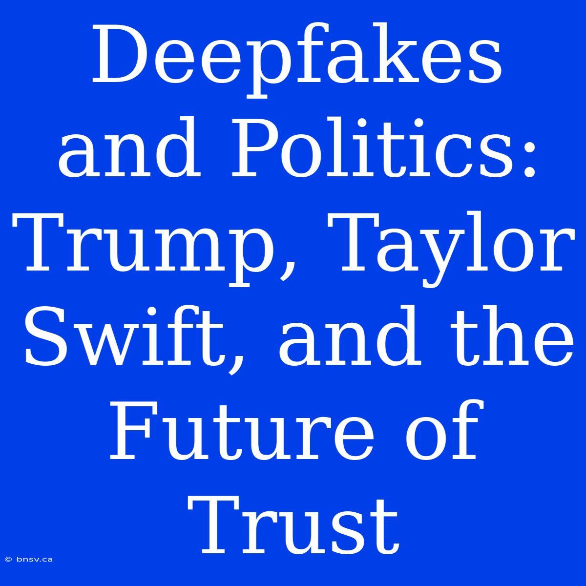 Deepfakes And Politics: Trump, Taylor Swift, And The Future Of Trust