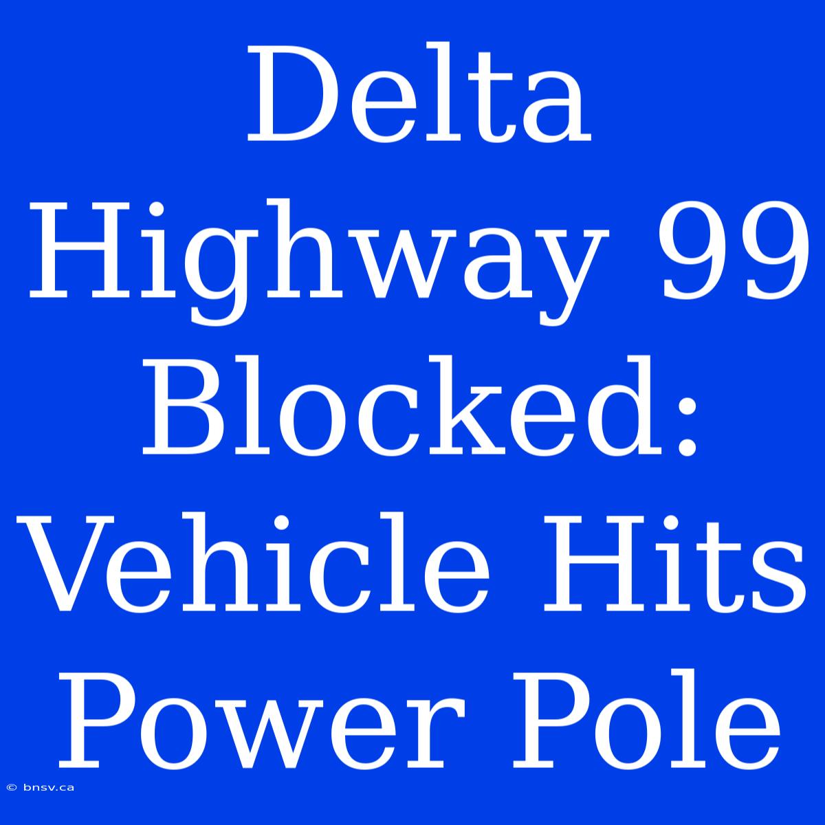 Delta Highway 99 Blocked: Vehicle Hits Power Pole