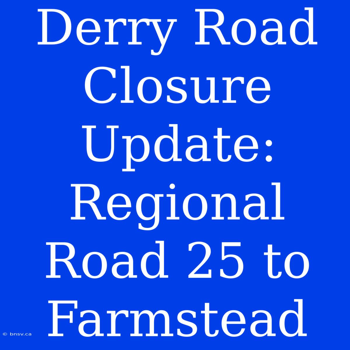 Derry Road Closure Update: Regional Road 25 To Farmstead