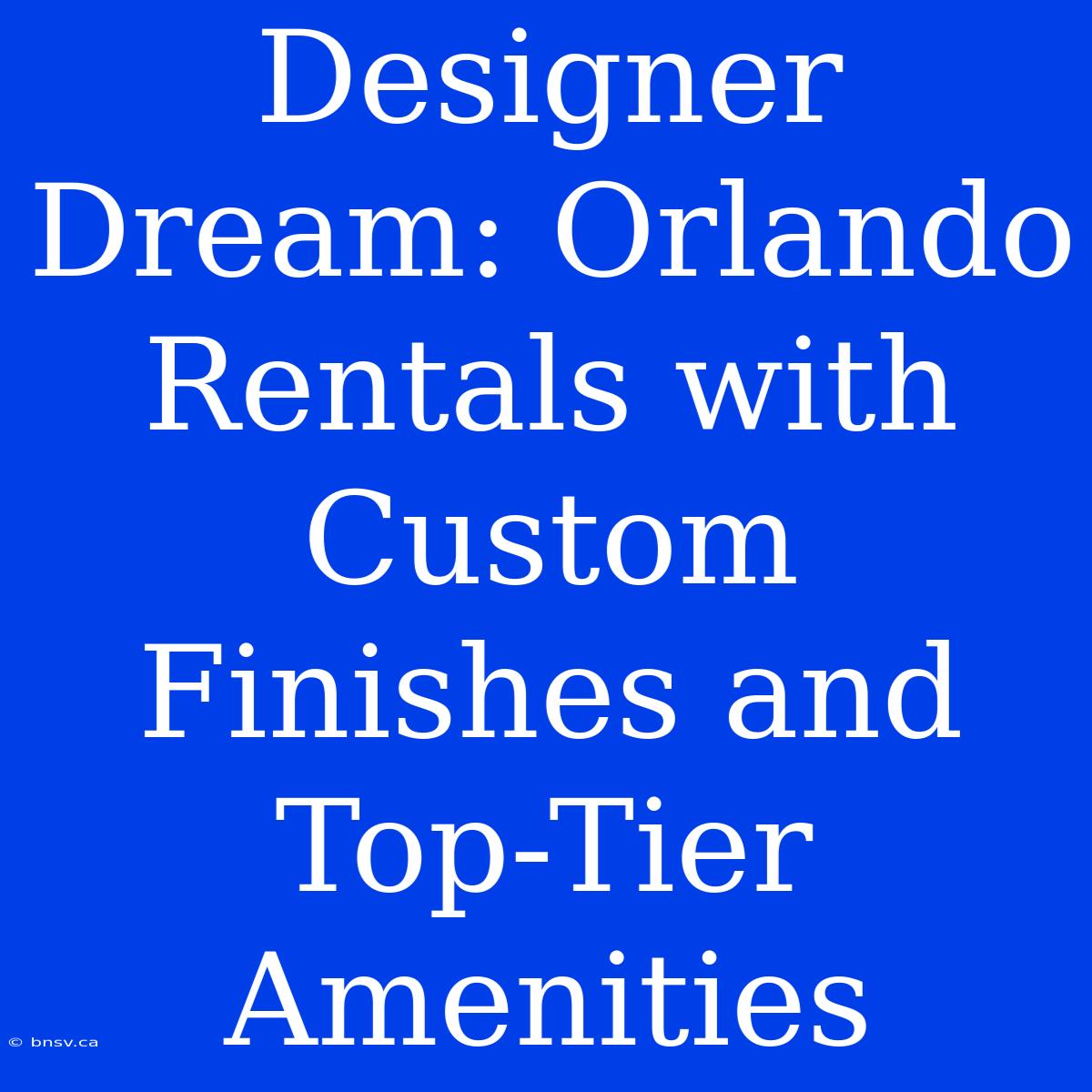 Designer Dream: Orlando Rentals With Custom Finishes And Top-Tier Amenities