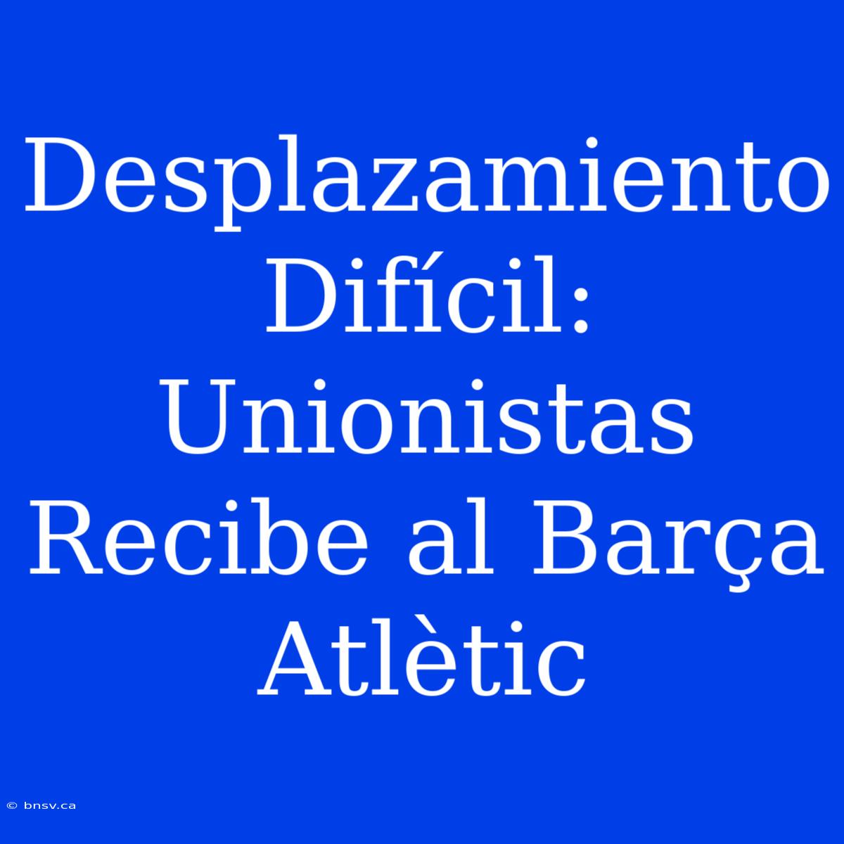 Desplazamiento Difícil: Unionistas Recibe Al Barça Atlètic