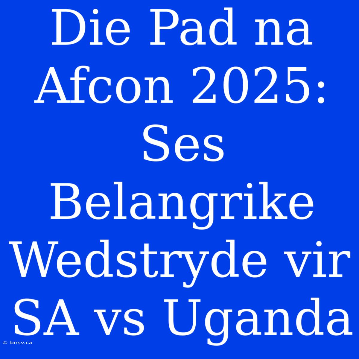 Die Pad Na Afcon 2025: Ses Belangrike Wedstryde Vir SA Vs Uganda