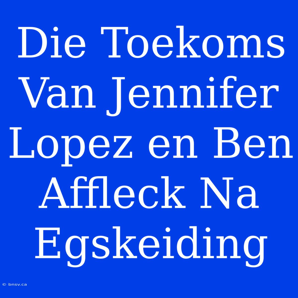 Die Toekoms Van Jennifer Lopez En Ben Affleck Na Egskeiding