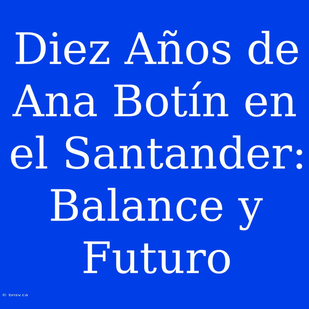 Diez Años De Ana Botín En El Santander: Balance Y Futuro