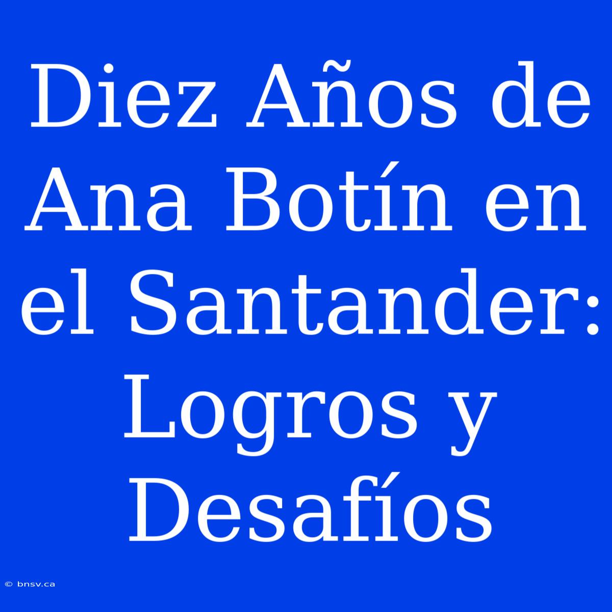 Diez Años De Ana Botín En El Santander: Logros Y Desafíos