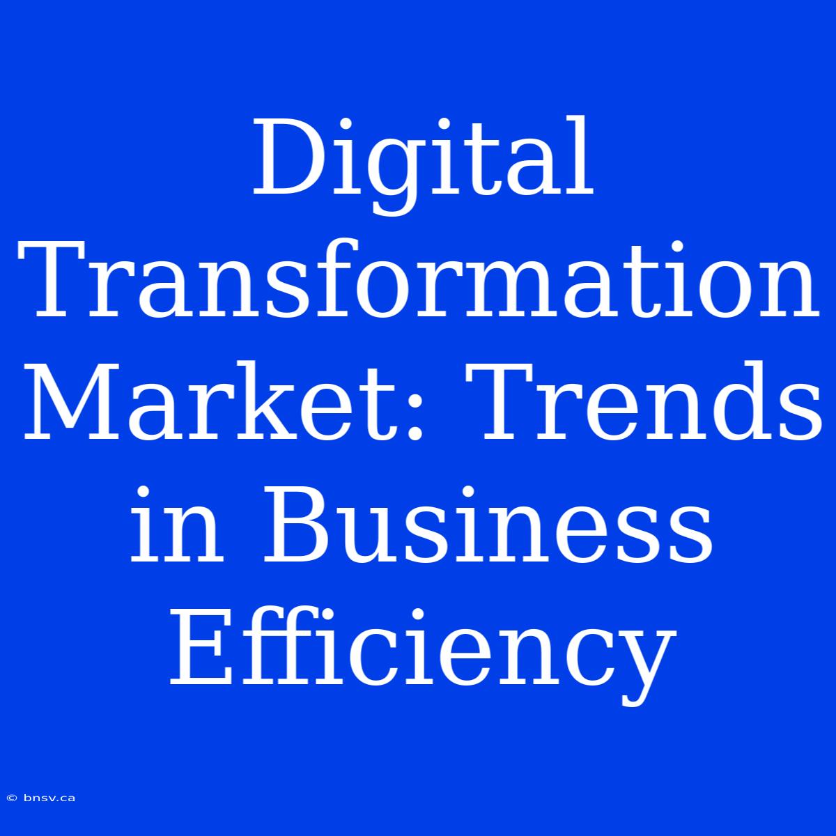 Digital Transformation Market: Trends In Business Efficiency