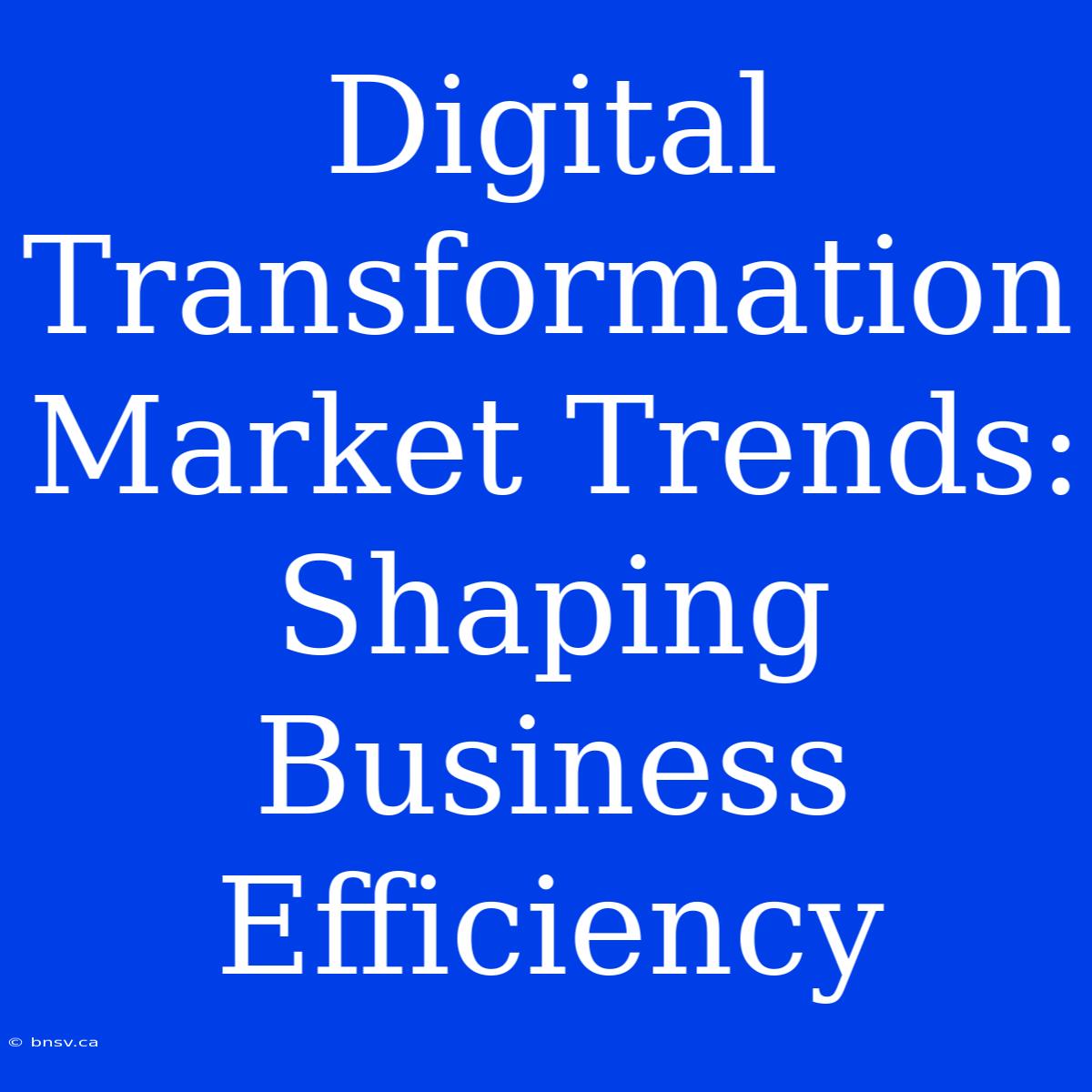 Digital Transformation Market Trends: Shaping Business Efficiency