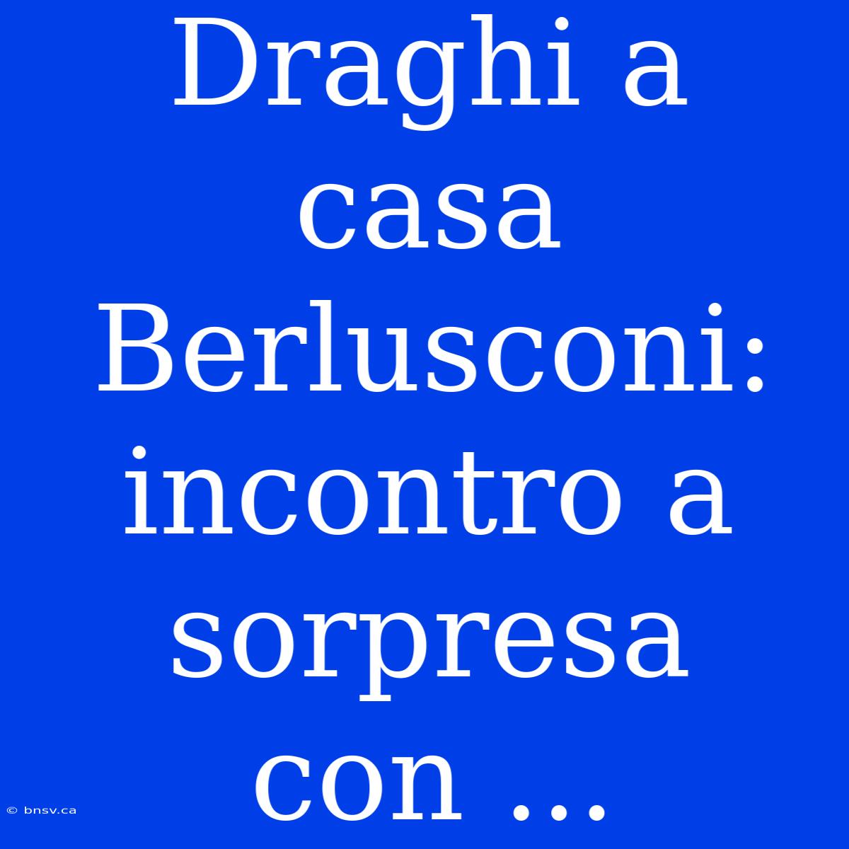 Draghi A Casa Berlusconi: Incontro A Sorpresa Con ...