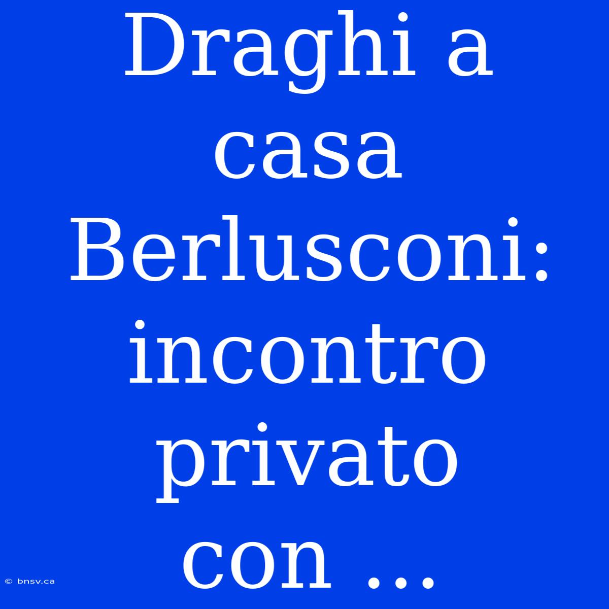 Draghi A Casa Berlusconi: Incontro Privato Con ...