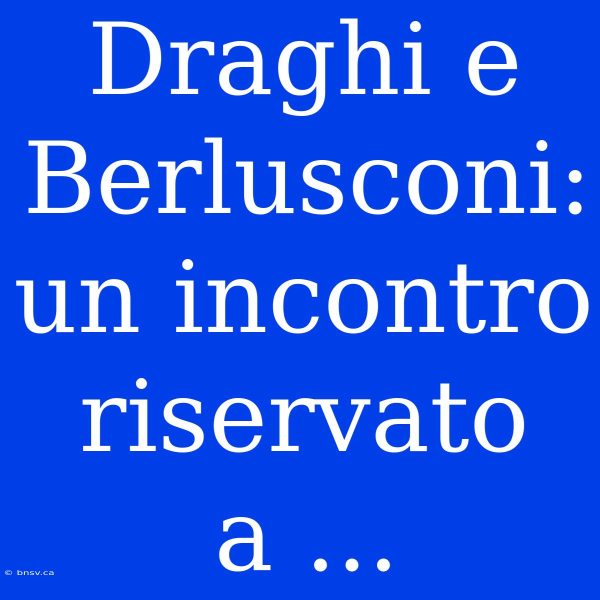 Draghi E Berlusconi: Un Incontro Riservato A ...