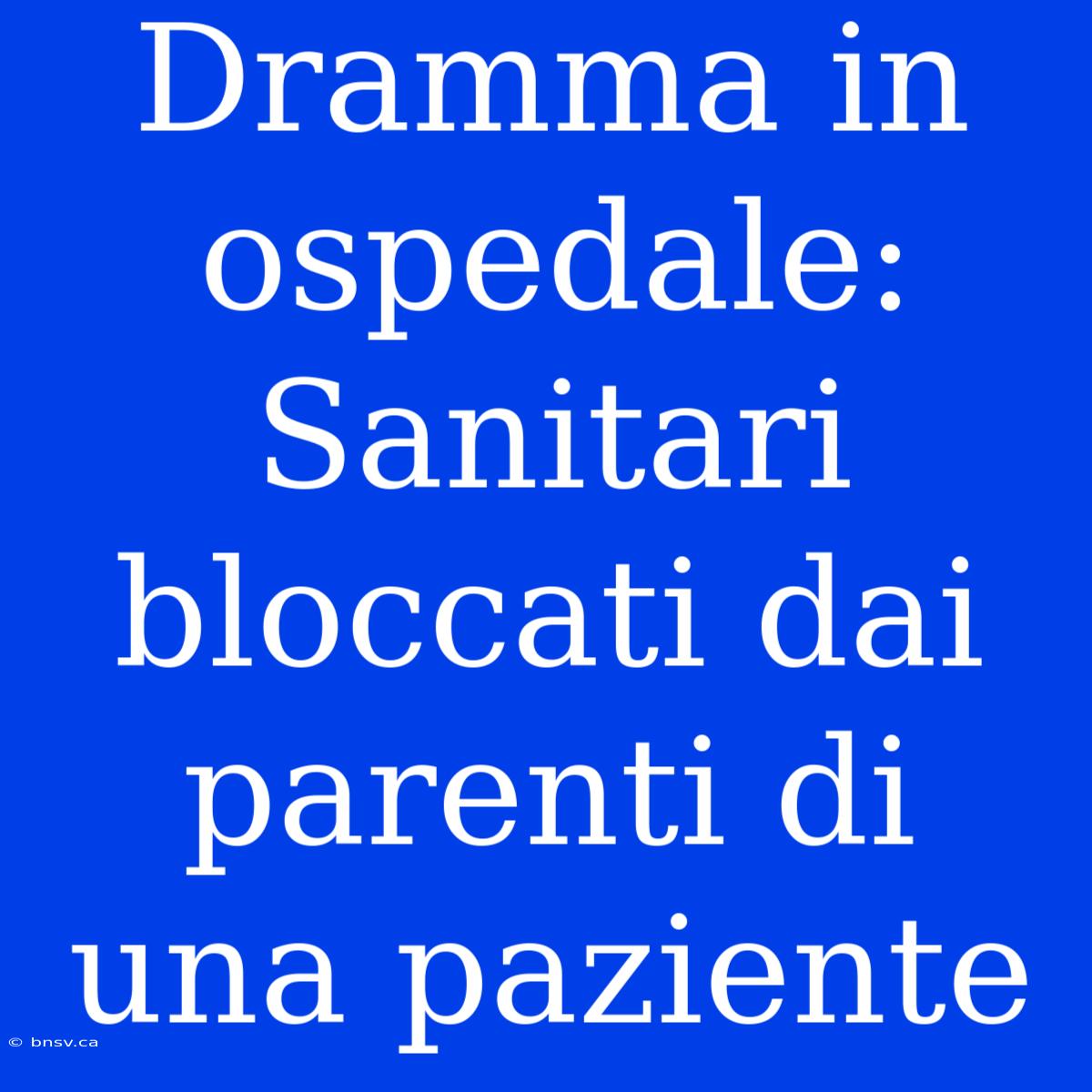 Dramma In Ospedale: Sanitari Bloccati Dai Parenti Di Una Paziente