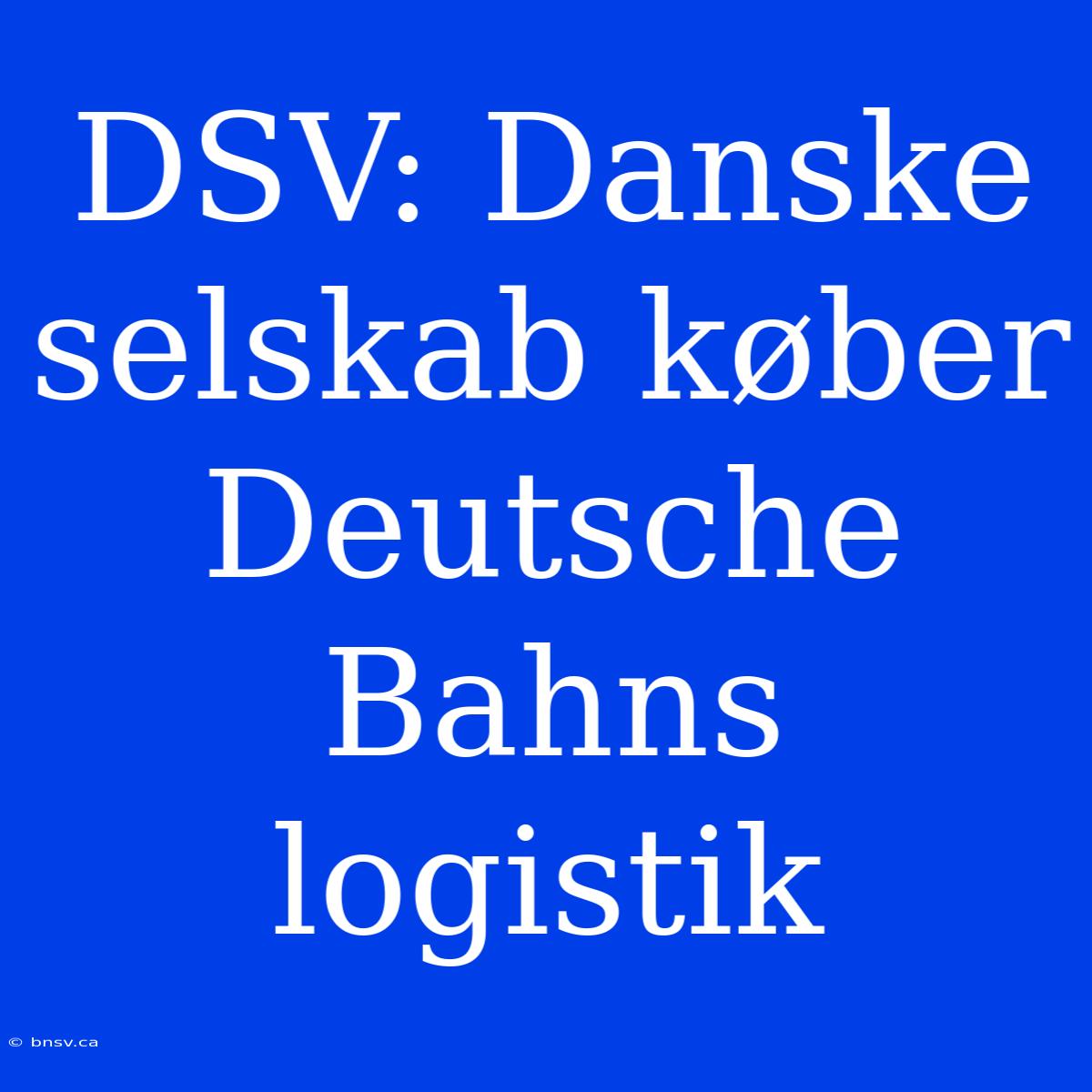 DSV: Danske Selskab Køber Deutsche Bahns Logistik