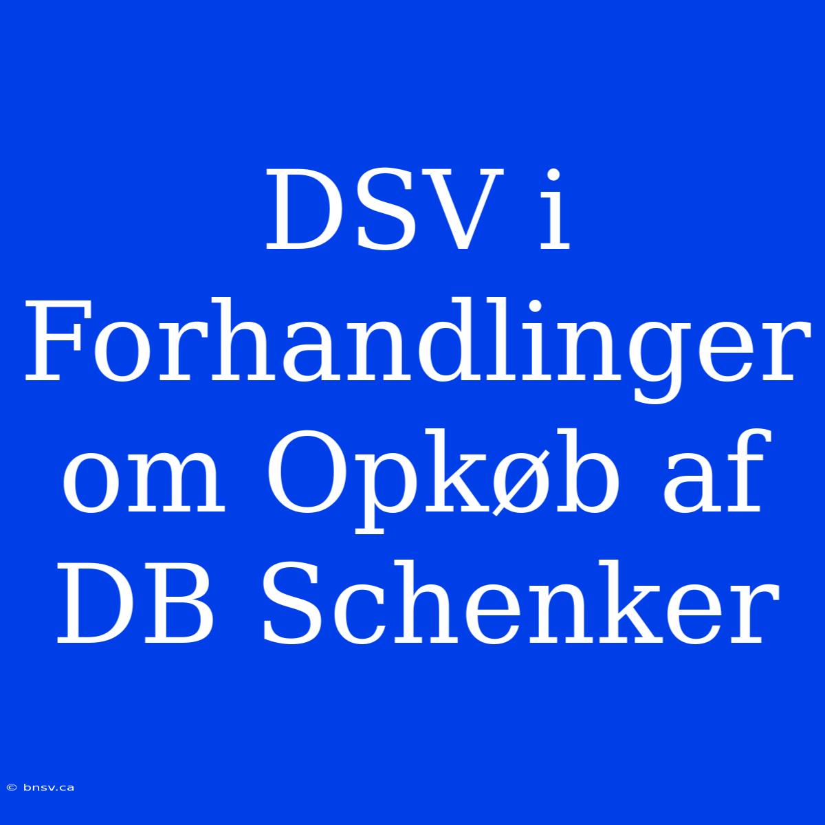 DSV I Forhandlinger Om Opkøb Af DB Schenker