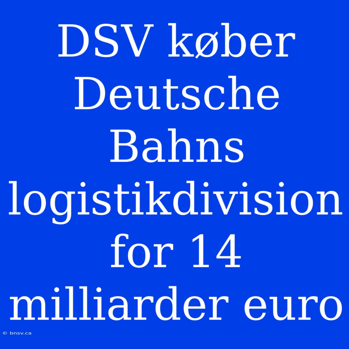 DSV Køber Deutsche Bahns Logistikdivision For 14 Milliarder Euro