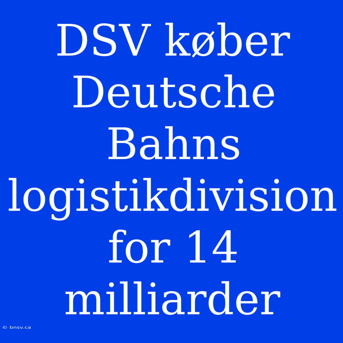 DSV Køber Deutsche Bahns Logistikdivision For 14 Milliarder