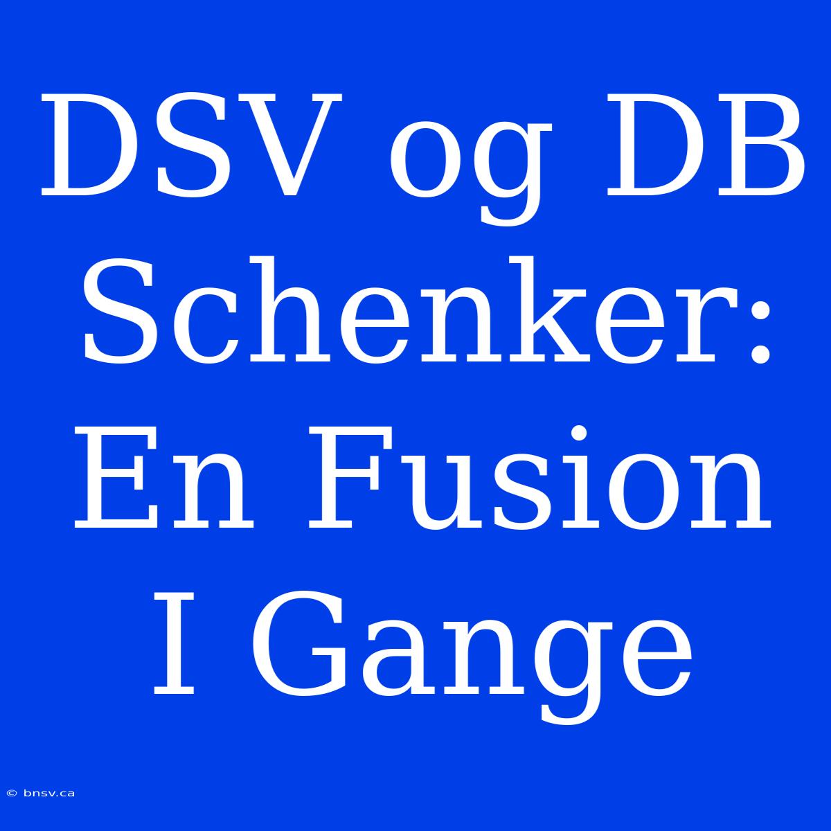 DSV Og DB Schenker: En Fusion I Gange