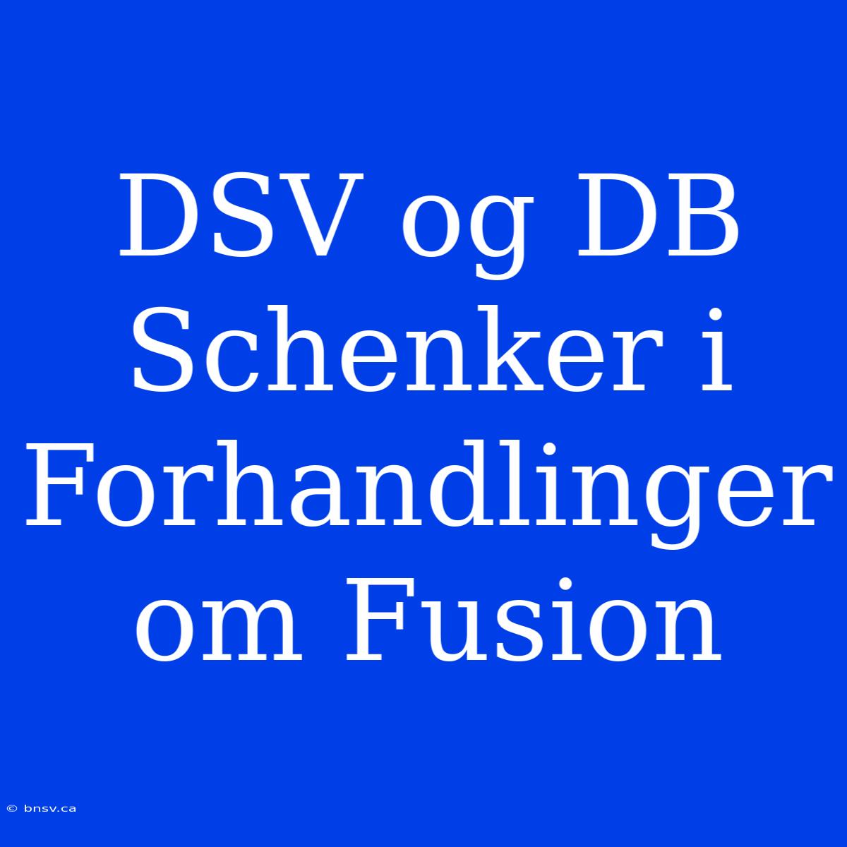 DSV Og DB Schenker I Forhandlinger Om Fusion