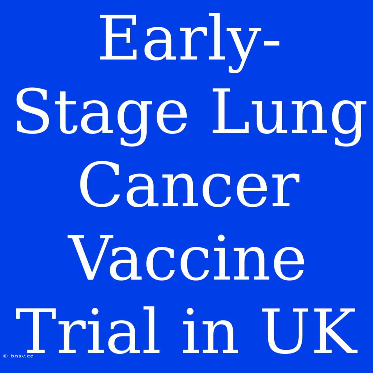 Early-Stage Lung Cancer Vaccine Trial In UK