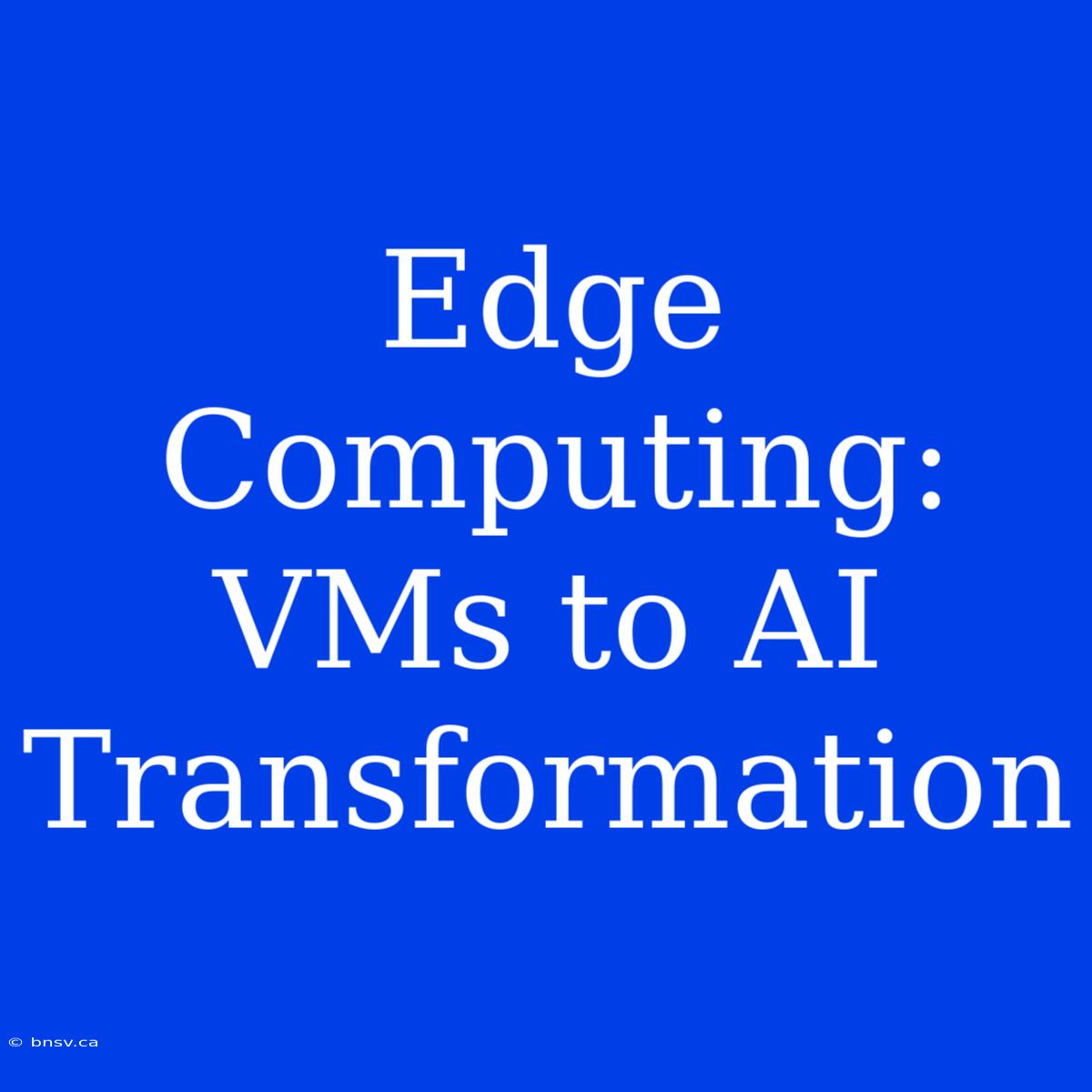 Edge Computing: VMs To AI Transformation