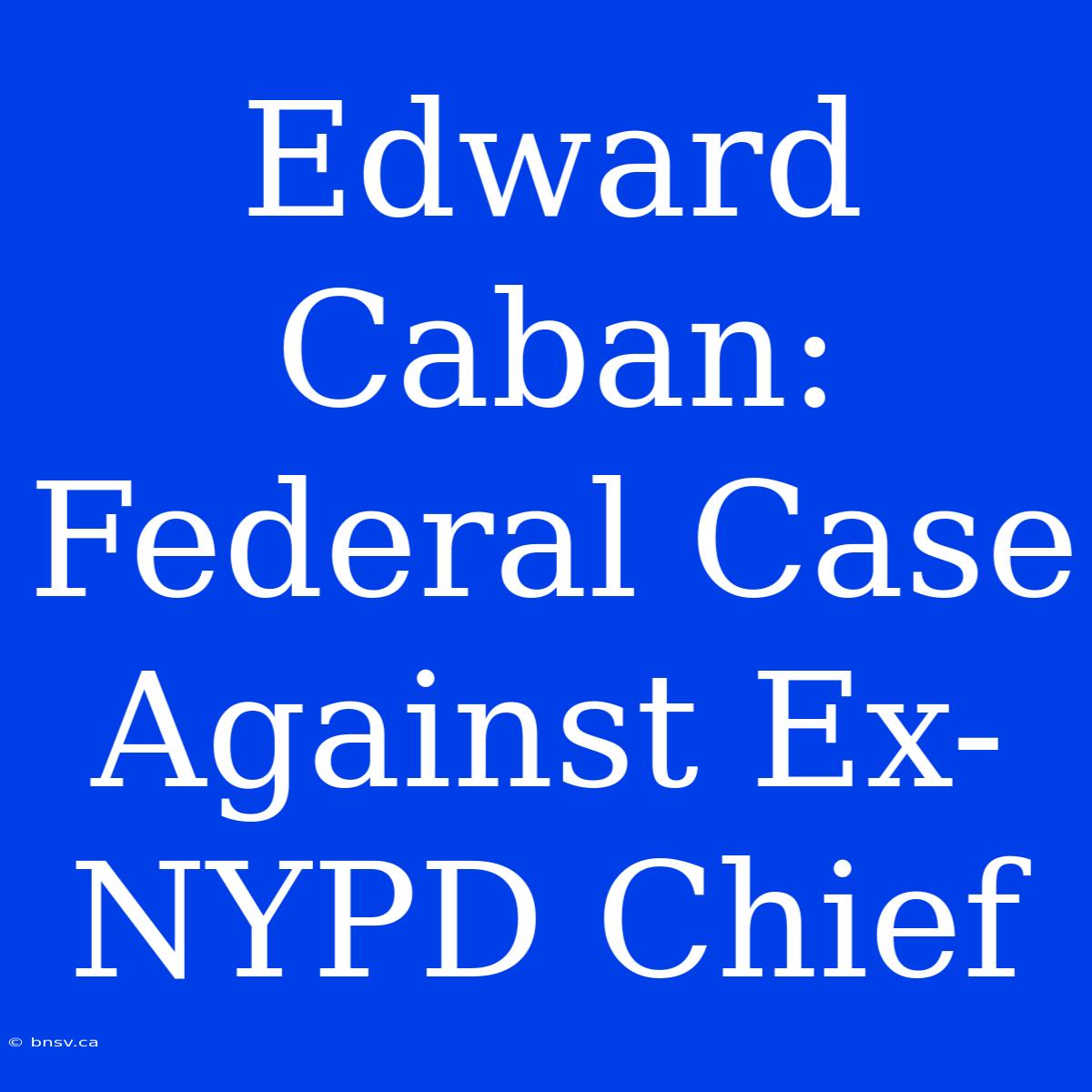 Edward Caban:  Federal Case Against Ex-NYPD Chief