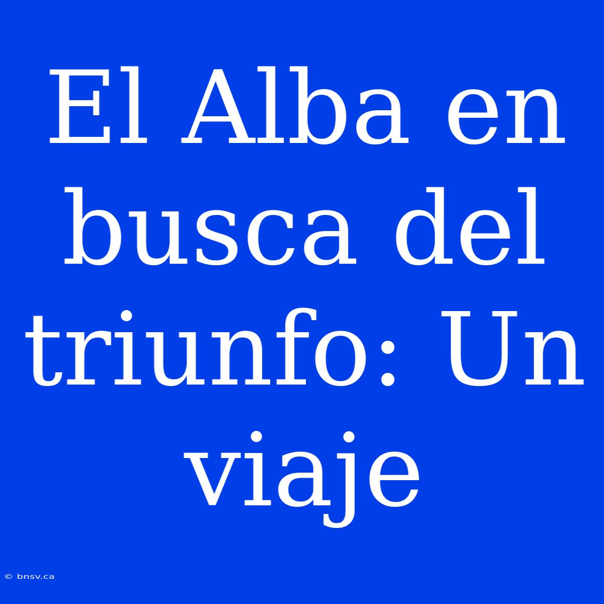 El Alba En Busca Del Triunfo: Un Viaje