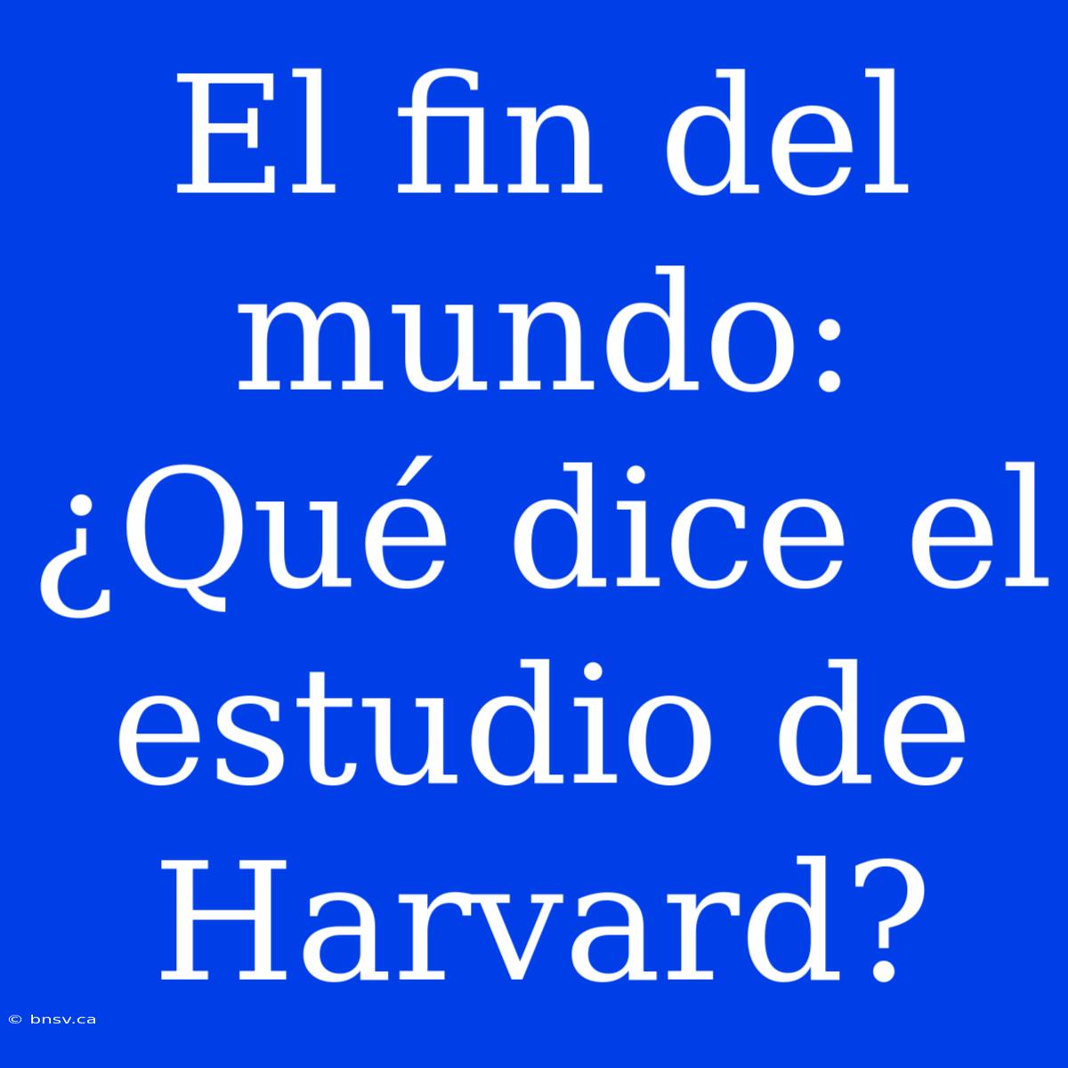 El Fin Del Mundo: ¿Qué Dice El Estudio De Harvard?