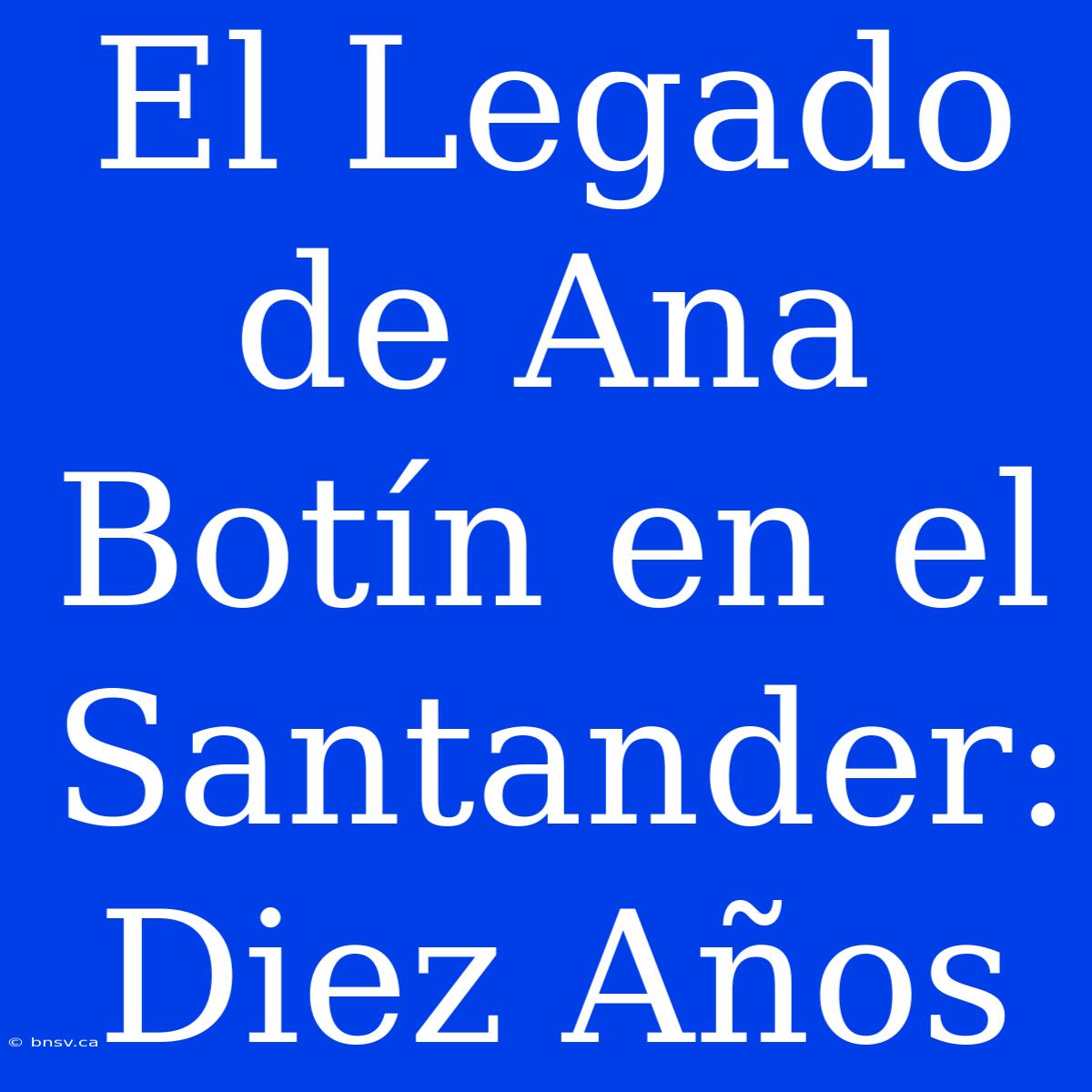 El Legado De Ana Botín En El Santander: Diez Años